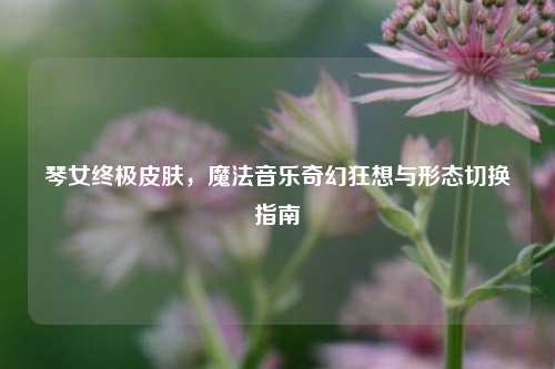 琴女终极皮肤，魔法音乐奇幻狂想与形态切换指南