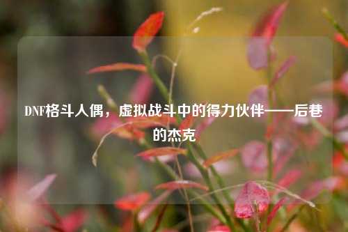 DNF格斗人偶，虚拟战斗中的得力伙伴——后巷的杰克