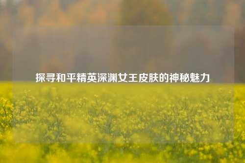 探寻和平精英深渊女王皮肤的神秘魅力