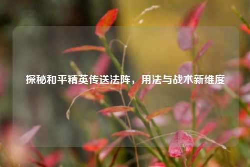 探秘和平精英传送法阵，用法与战术新维度