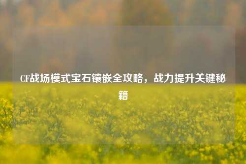 CF战场模式宝石镶嵌全攻略，战力提升关键秘籍