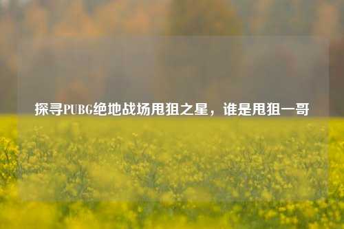 探寻PUBG绝地战场甩狙之星，谁是甩狙一哥