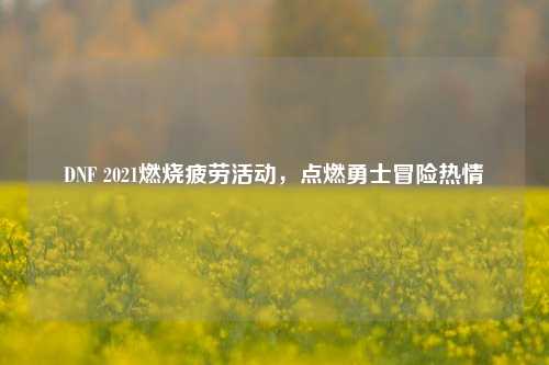 DNF 2021燃烧疲劳活动，点燃勇士冒险热情